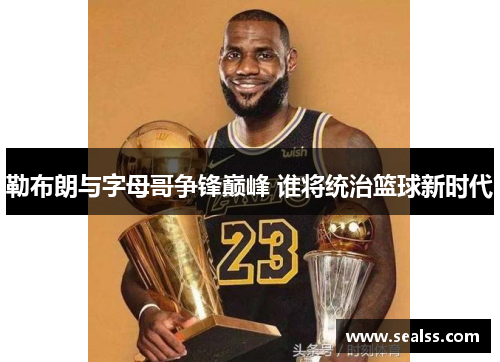 勒布朗与字母哥争锋巅峰 谁将统治篮球新时代