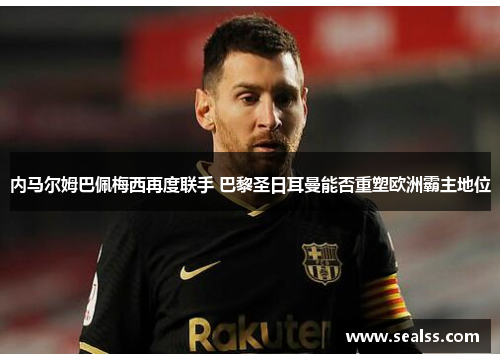 内马尔姆巴佩梅西再度联手 巴黎圣日耳曼能否重塑欧洲霸主地位